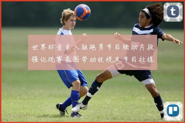 世界杯音乐入驻跑男节目联动片段强化观赛氛围带动收视及节目社媒互动