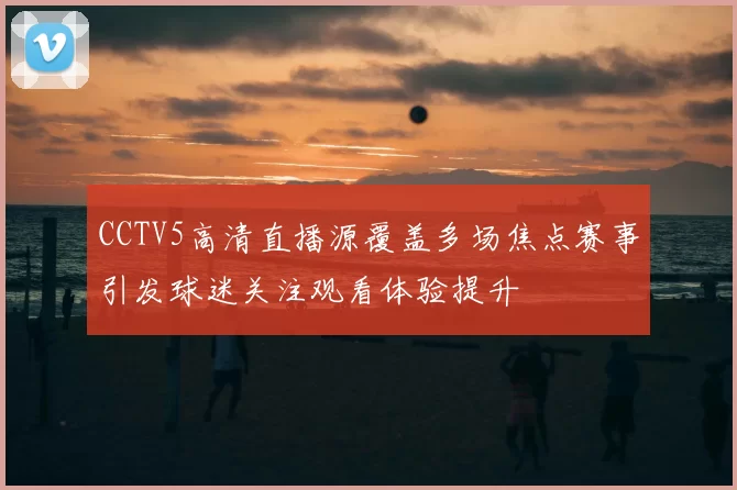 CCTV5高清直播源覆盖多场焦点赛事引发球迷关注观看体验提升