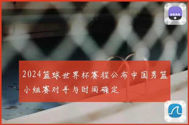 2024篮球世界杯赛程公布中国男篮小组赛对手与时间确定