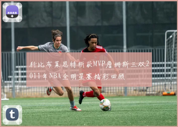 科比布莱恩特斩获MVP詹姆斯三双2011年NBA全明星赛精彩回顾