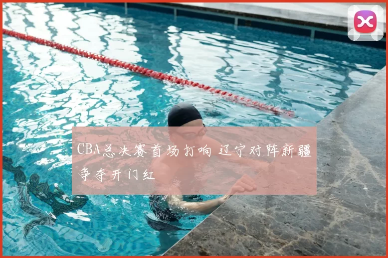 CBA总决赛首场打响 辽宁对阵新疆争夺开门红