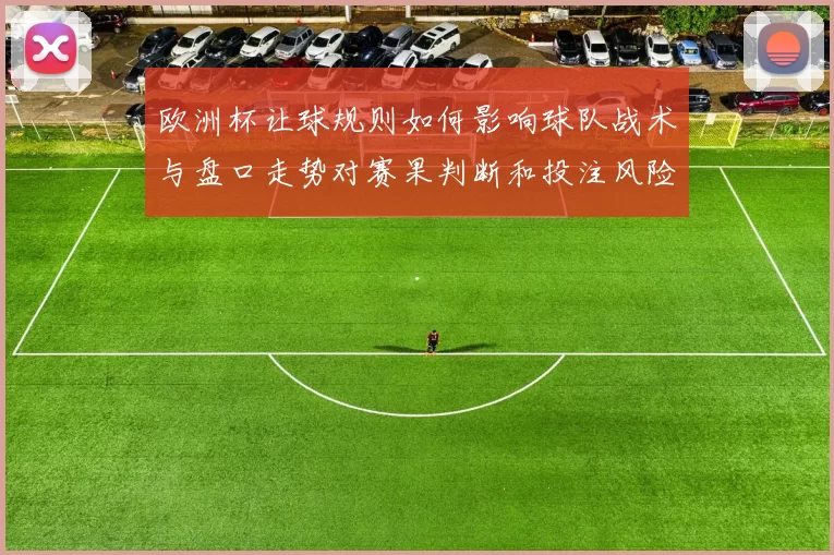 欧洲杯让球规则如何影响球队战术与盘口走势对赛果判断和投注风险