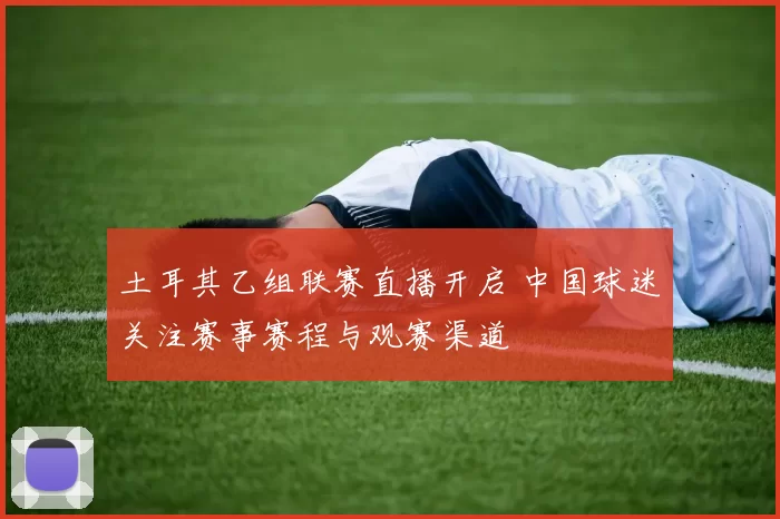 土耳其乙组联赛直播开启 中国球迷关注赛事赛程与观赛渠道