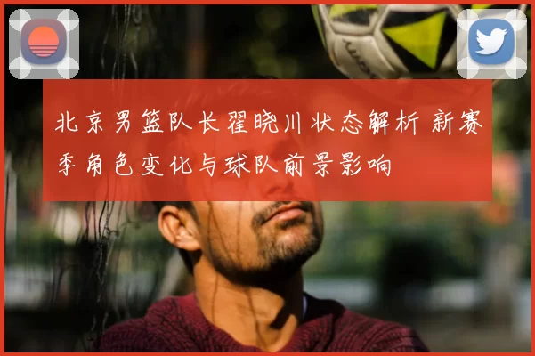 北京男篮队长翟晓川状态解析 新赛季角色变化与球队前景影响