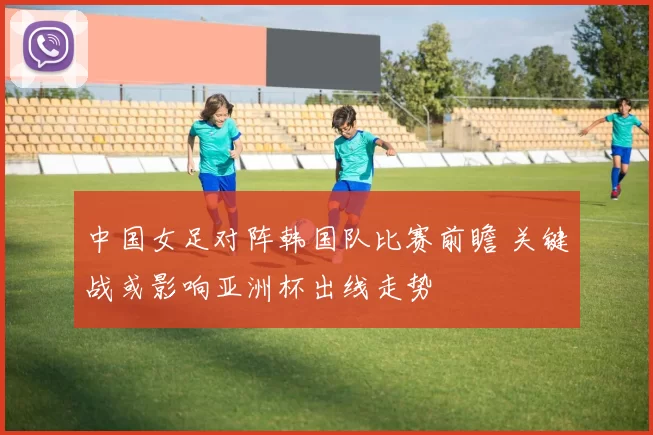 中国女足对阵韩国队比赛前瞻 关键战或影响亚洲杯出线走势