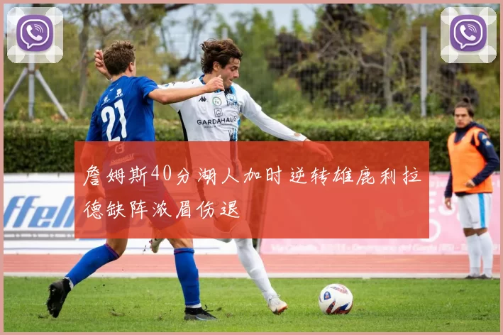 詹姆斯40分湖人加时逆转雄鹿利拉德缺阵浓眉伤退