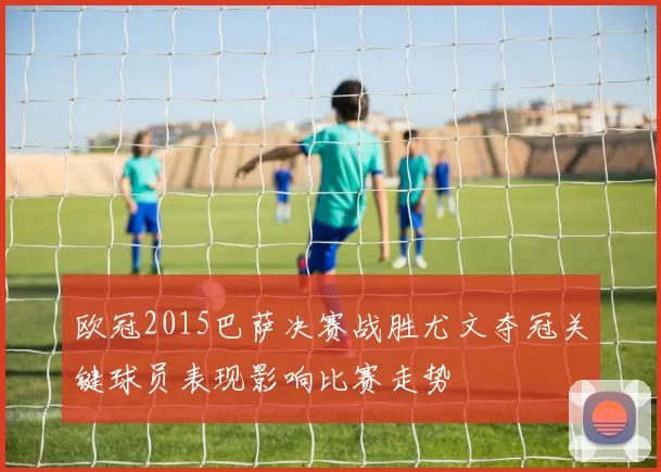 欧冠2015巴萨决赛战胜尤文夺冠关键球员表现影响比赛走势