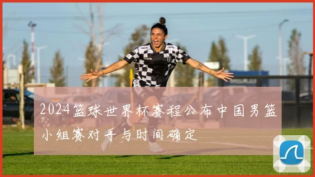 2024篮球世界杯赛程公布中国男篮小组赛对手与时间确定