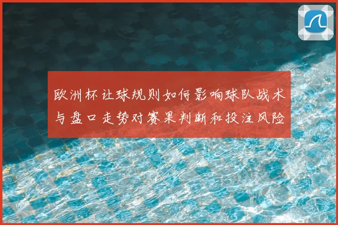 欧洲杯让球规则如何影响球队战术与盘口走势对赛果判断和投注风险