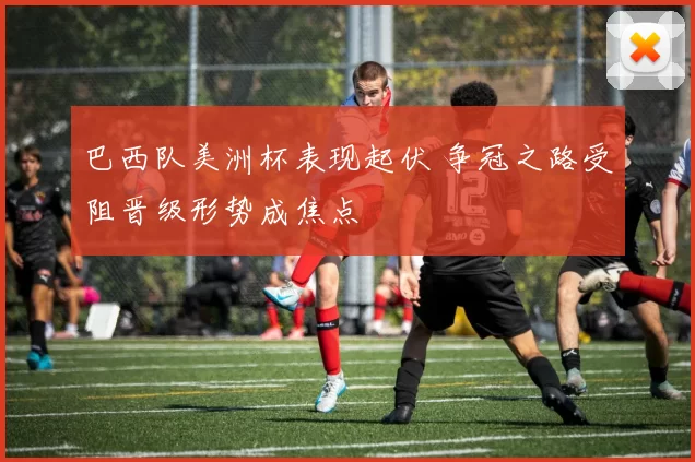 巴西队美洲杯表现起伏 争冠之路受阻晋级形势成焦点