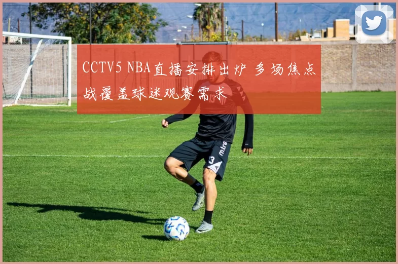 CCTV5 NBA直播安排出炉 多场焦点战覆盖球迷观赛需求