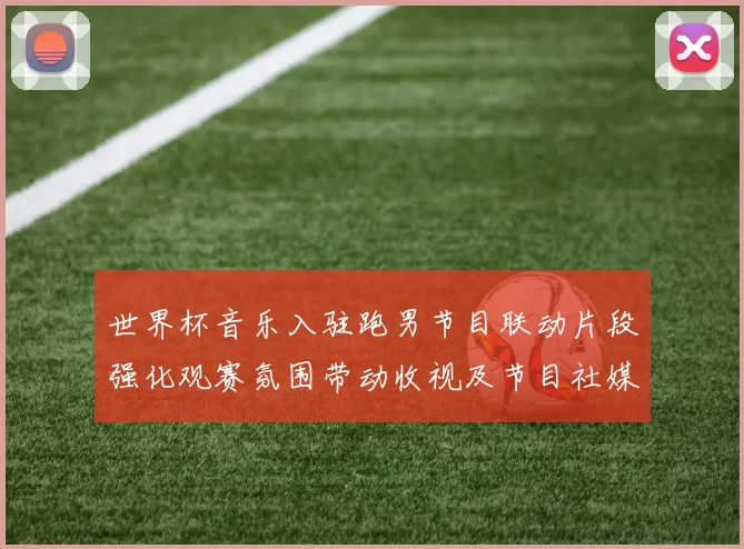 世界杯音乐入驻跑男节目联动片段强化观赛氛围带动收视及节目社媒互动