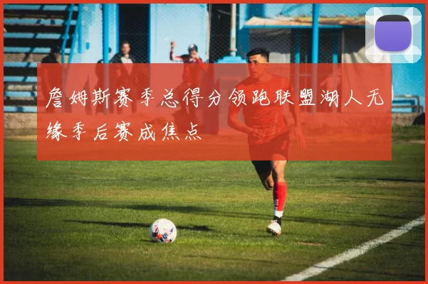 詹姆斯赛季总得分领跑联盟湖人无缘季后赛成焦点