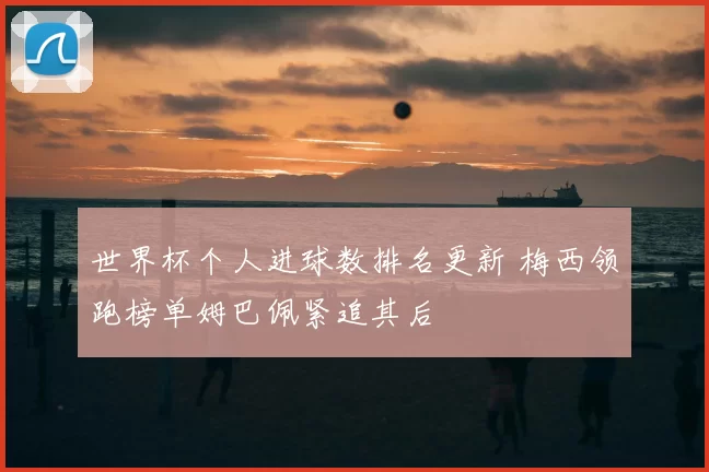 世界杯个人进球数排名更新 梅西领跑榜单姆巴佩紧追其后