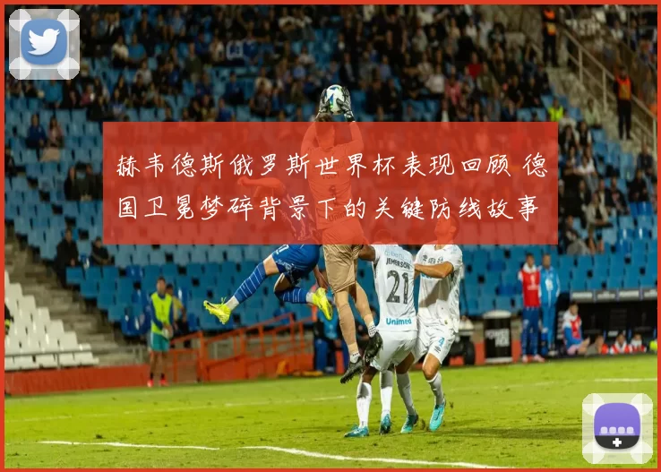 赫韦德斯俄罗斯世界杯表现回顾 德国卫冕梦碎背景下的关键防线故事
