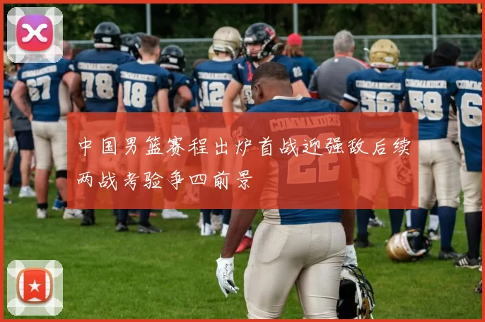 中国男篮赛程出炉首战迎强敌后续两战考验争四前景