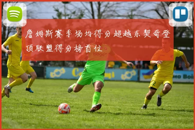 詹姆斯赛季场均得分超越东契奇登顶联盟得分榜首位