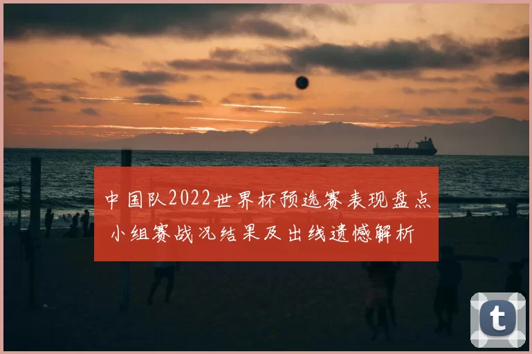 中国队2022世界杯预选赛表现盘点 小组赛战况结果及出线遗憾解析