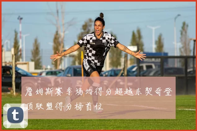 詹姆斯赛季场均得分超越东契奇登顶联盟得分榜首位