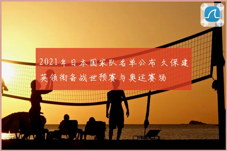 2021年日本国家队名单公布 久保建英领衔备战世预赛与奥运赛场