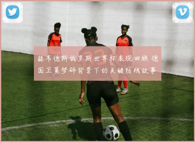 赫韦德斯俄罗斯世界杯表现回顾 德国卫冕梦碎背景下的关键防线故事