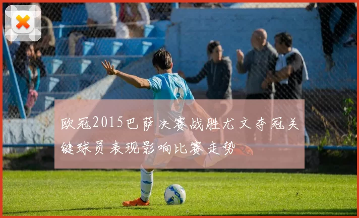 欧冠2015巴萨决赛战胜尤文夺冠关键球员表现影响比赛走势