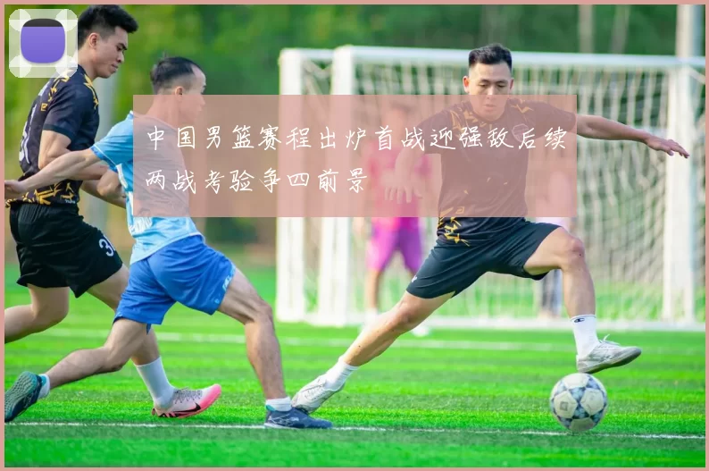 中国男篮赛程出炉首战迎强敌后续两战考验争四前景