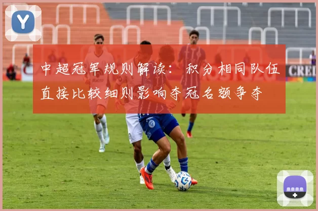 中超冠军规则解读：积分相同队伍直接比较细则影响夺冠名额争夺