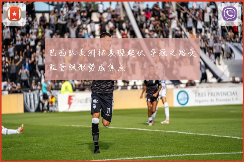 巴西队美洲杯表现起伏 争冠之路受阻晋级形势成焦点