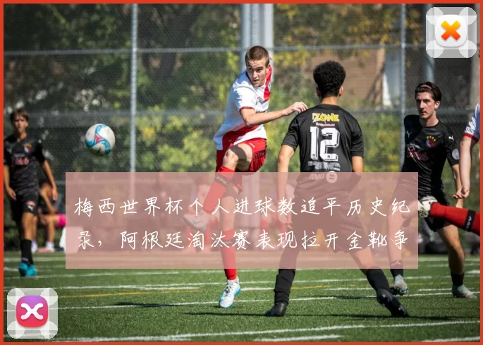 梅西世界杯个人进球数追平历史纪录，阿根廷淘汰赛表现拉开金靴争夺