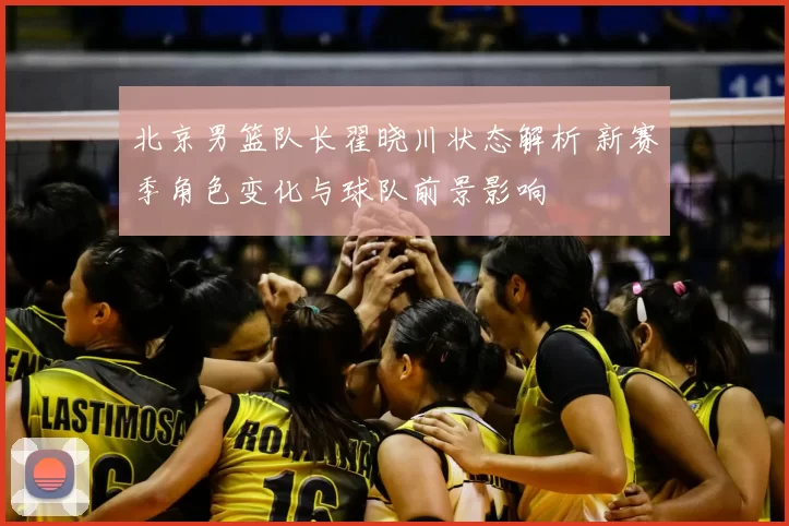 北京男篮队长翟晓川状态解析 新赛季角色变化与球队前景影响