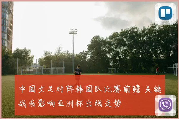 中国女足对阵韩国队比赛前瞻 关键战或影响亚洲杯出线走势