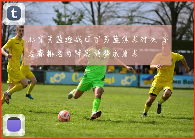 北京男篮迎战辽宁男篮焦点对决 季后赛排名与阵容调整成看点