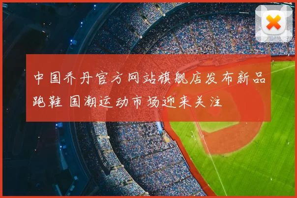 中国乔丹官方网站旗舰店发布新品跑鞋 国潮运动市场迎来关注