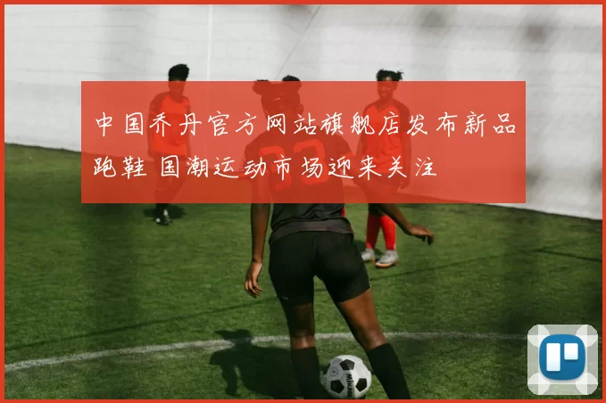 中国乔丹官方网站旗舰店发布新品跑鞋 国潮运动市场迎来关注